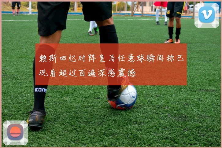 赖斯回忆对阵皇马任意球瞬间称已观看超过百遍深感震撼