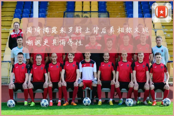 周琦揭露米罗肘击背后真相称文班嘲讽更具侮辱性