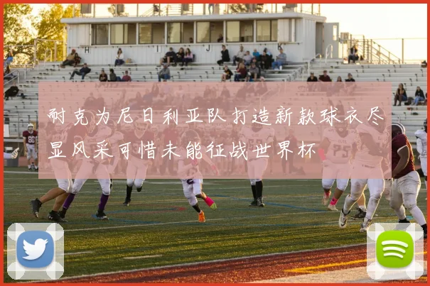 耐克为尼日利亚队打造新款球衣尽显风采可惜未能征战世界杯