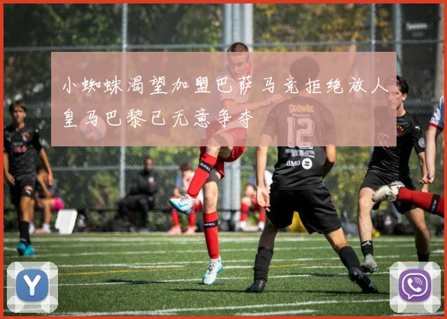 小蜘蛛渴望加盟巴萨马竞拒绝放人皇马巴黎已无意争夺