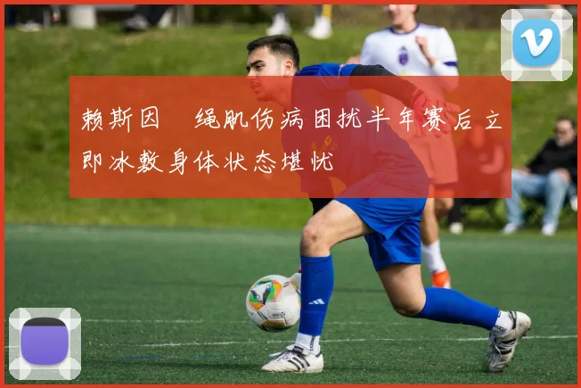 赖斯因腘绳肌伤病困扰半年赛后立即冰敷身体状态堪忧
