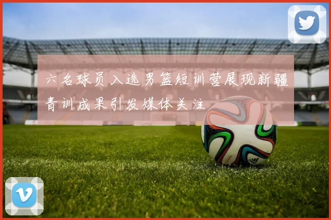 六名球员入选男篮短训营展现新疆青训成果引发媒体关注