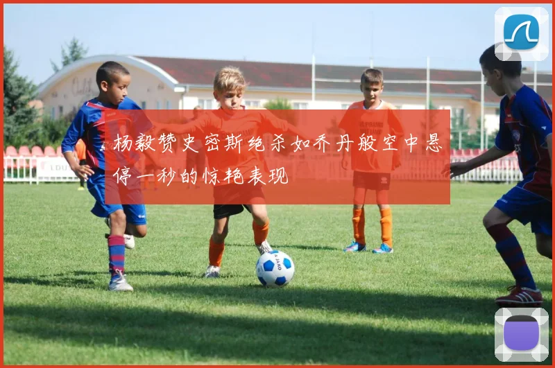 杨毅赞史密斯绝杀如乔丹般空中悬停一秒的惊艳表现
