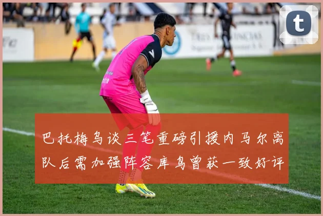 巴托梅乌谈三笔重磅引援内马尔离队后需加强阵容库鸟曾获一致好评