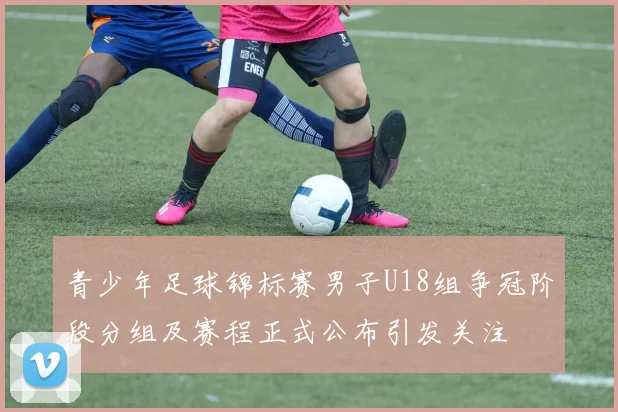 青少年足球锦标赛男子U18组争冠阶段分组及赛程正式公布引发关注
