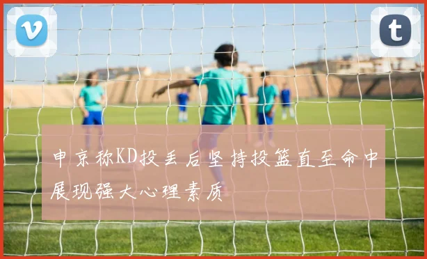 申京称KD投丢后坚持投篮直至命中展现强大心理素质
