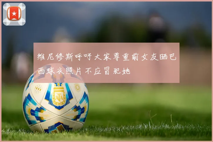 维尼修斯呼吁大家尊重前女友晒巴西球衣照片不应冒犯她