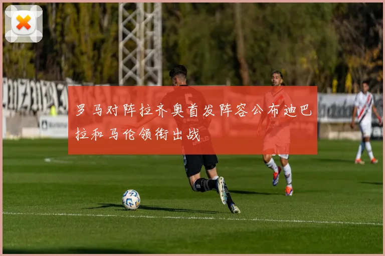 罗马对阵拉齐奥首发阵容公布迪巴拉和马伦领衔出战