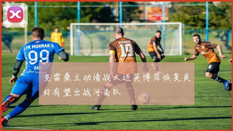 克雷桑主动请战大连英博若恢复良好有望出战河南队