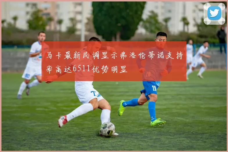 马卡最新民调显示弗洛伦蒂诺支持率高达6511优势明显