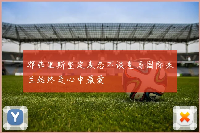 邓弗里斯坚定表态不谈皇马国际米兰始终是心中最爱