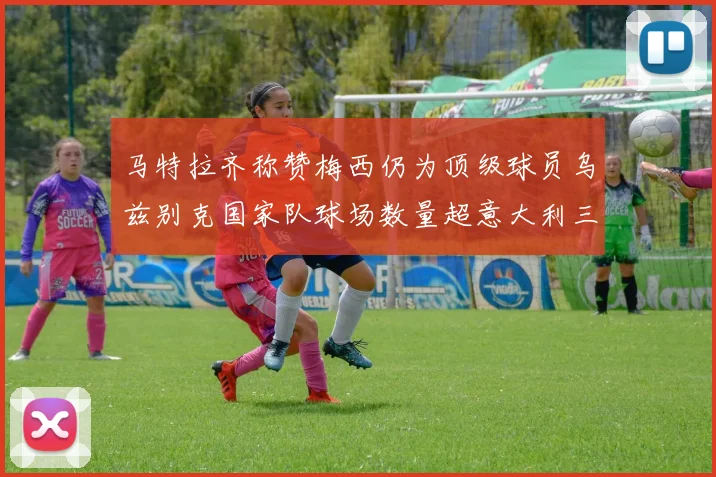 马特拉齐称赞梅西仍为顶级球员乌兹别克国家队球场数量超意大利三倍