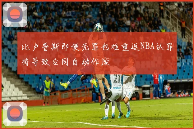 比卢普斯即便无罪也难重返NBA认罪将导致合同自动作废