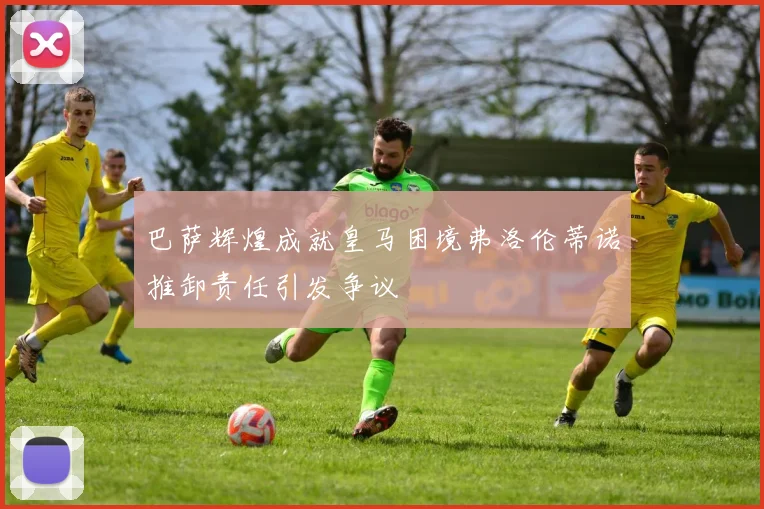 巴萨辉煌成就皇马困境弗洛伦蒂诺推卸责任引发争议