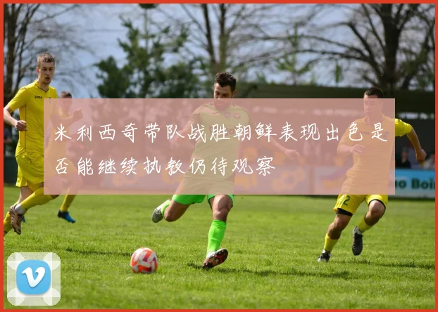 米利西奇带队战胜朝鲜表现出色是否能继续执教仍待观察