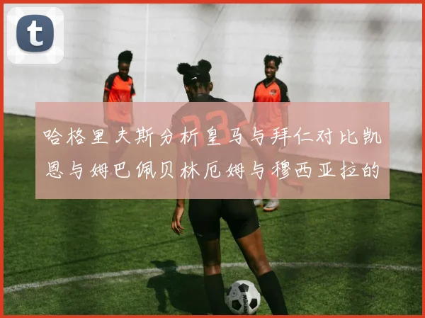 哈格里夫斯分析皇马与拜仁对比凯恩与姆巴佩贝林厄姆与穆西亚拉的实力差异